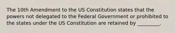 The 10th Amendment to the US Constitution states that the powers not delegated to the Federal Government or prohibited to the states under the US Constitution are retained by _________.