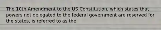 The 10th Amendment to the US Constitution, which states that powers not delegated to the federal government are reserved for the states, is referred to as the