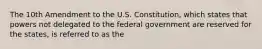 The 10th Amendment to the U.S. Constitution, which states that powers not delegated to the federal government are reserved for the states, is referred to as the