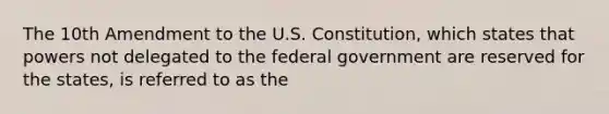 The 10th Amendment to the U.S. Constitution, which states that powers not delegated to the federal government are reserved for the states, is referred to as the