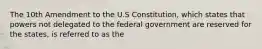 The 10th Amendment to the U.S Constitution, which states that powers not delegated to the federal government are reserved for the states, is referred to as the