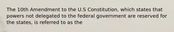 The 10th Amendment to the U.S Constitution, which states that powers not delegated to the federal government are reserved for the states, is referred to as the