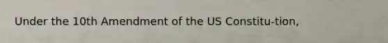 Under the 10th Amendment of the US Constitu-tion,