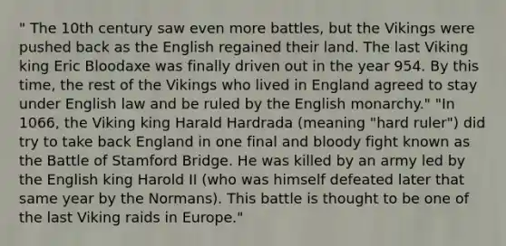 " The 10th century saw even more battles, but the Vikings were pushed back as the English regained their land. The last Viking king Eric Bloodaxe was finally driven out in the year 954. By this time, the rest of the Vikings who lived in England agreed to stay under English law and be ruled by the English monarchy." "In 1066, the Viking king Harald Hardrada (meaning "hard ruler") did try to take back England in one final and bloody fight known as the Battle of Stamford Bridge. He was killed by an army led by the English king Harold II (who was himself defeated later that same year by the Normans). This battle is thought to be one of the last Viking raids in Europe."