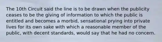 The 10th Circuit said the line is to be drawn when the publicity ceases to be the giving of information to which the public is entitled and becomes a morbid, sensational prying into private lives for its own sake with which a reasonable member of the public, with decent standards, would say that he had no concern.