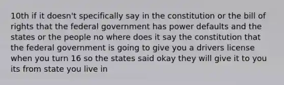 10th if it doesn't specifically say in the constitution or the bill of rights that the federal government has power defaults and the states or the people no where does it say the constitution that the federal government is going to give you a drivers license when you turn 16 so the states said okay they will give it to you its from state you live in