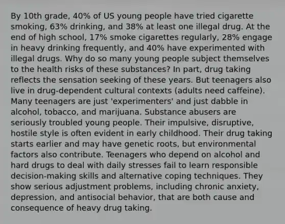 By 10th grade, 40% of US young people have tried cigarette smoking, 63% drinking, and 38% at least one illegal drug. At the end of high school, 17% smoke cigarettes regularly, 28% engage in heavy drinking frequently, and 40% have experimented with illegal drugs. Why do so many young people subject themselves to the health risks of these substances? In part, drug taking reflects the sensation seeking of these years. But teenagers also live in drug-dependent cultural contexts (adults need caffeine). Many teenagers are just 'experimenters' and just dabble in alcohol, tobacco, and marijuana. Substance abusers are seriously troubled young people. Their impulsive, disruptive, hostile style is often evident in early childhood. Their drug taking starts earlier and may have genetic roots, but environmental factors also contribute. Teenagers who depend on alcohol and hard drugs to deal with daily stresses fail to learn responsible decision-making skills and alternative coping techniques. They show serious adjustment problems, including chronic anxiety, depression, and antisocial behavior, that are both cause and consequence of heavy drug taking.