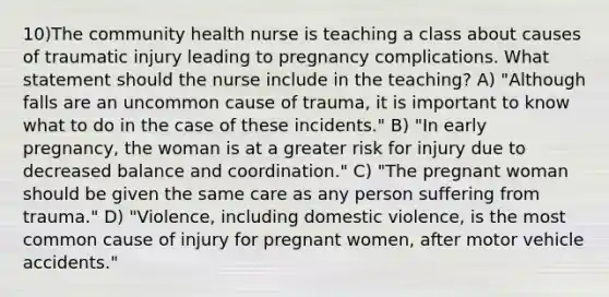 10)The community health nurse is teaching a class about causes of traumatic injury leading to pregnancy complications. What statement should the nurse include in the teaching? A) "Although falls are an uncommon cause of trauma, it is important to know what to do in the case of these incidents." B) "In early pregnancy, the woman is at a greater risk for injury due to decreased balance and coordination." C) "The pregnant woman should be given the same care as any person suffering from trauma." D) "Violence, including domestic violence, is the most common cause of injury for pregnant women, after motor vehicle accidents."