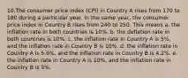 10.The consumer price index (CPI) in Country A rises from 170 to 180 during a particular year. In the same year, the consumer price index in Country B rises from 240 to 250. This means a. the inflation rate in both countries is 10%. b. the deflation rate in both countries is 10%. c. the inflation rate in Country A is 5%, and the inflation rate in Country B is 10%. d. the inflation rate in Country A is 5.9%, and the inflation rate in Country B is 4.2%. e. the inflation rate in Country A is 10%, and the inflation rate in Country B is 5%.