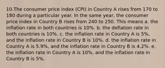 10.The consumer price index (CPI) in Country A rises from 170 to 180 during a particular year. In the same year, the consumer price index in Country B rises from 240 to 250. This means a. the inflation rate in both countries is 10%. b. the deflation rate in both countries is 10%. c. the inflation rate in Country A is 5%, and the inflation rate in Country B is 10%. d. the inflation rate in Country A is 5.9%, and the inflation rate in Country B is 4.2%. e. the inflation rate in Country A is 10%, and the inflation rate in Country B is 5%.