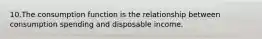 10.The consumption function is the relationship between consumption spending and disposable income.