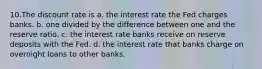 10.The discount rate is a. the interest rate the Fed charges banks. b. one divided by the difference between one and the reserve ratio. c. the interest rate banks receive on reserve deposits with the Fed. d. the interest rate that banks charge on overnight loans to other banks.