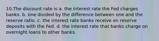 10.The discount rate is a. the interest rate the Fed charges banks. b. one divided by the difference between one and the reserve ratio. c. the interest rate banks receive on reserve deposits with the Fed. d. the interest rate that banks charge on overnight loans to other banks.