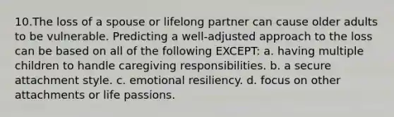 10.The loss of a spouse or lifelong partner can cause older adults to be vulnerable. Predicting a well-adjusted approach to the loss can be based on all of the following EXCEPT: a. having multiple children to handle caregiving responsibilities. b. a secure attachment style. c. emotional resiliency. d. focus on other attachments or life passions.