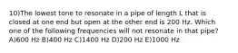 10)The lowest tone to resonate in a pipe of length L that is closed at one end but open at the other end is 200 Hz. Which one of the following frequencies will not resonate in that pipe? A)600 Hz B)400 Hz C)1400 Hz D)200 Hz E)1000 Hz