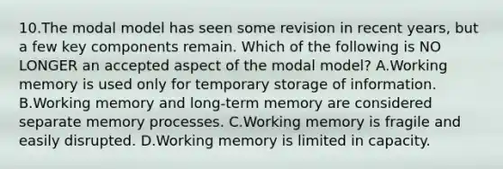 10.The modal model has seen some revision in recent years, but a few key components remain. Which of the following is NO LONGER an accepted aspect of the modal model? A.Working memory is used only for temporary storage of information. B.Working memory and long-term memory are considered separate memory processes. C.Working memory is fragile and easily disrupted. D.Working memory is limited in capacity.