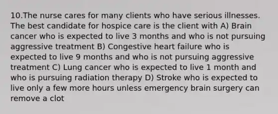 10.The nurse cares for many clients who have serious illnesses. The best candidate for hospice care is the client with A) Brain cancer who is expected to live 3 months and who is not pursuing aggressive treatment B) Congestive heart failure who is expected to live 9 months and who is not pursuing aggressive treatment C) Lung cancer who is expected to live 1 month and who is pursuing radiation therapy D) Stroke who is expected to live only a few more hours unless emergency brain surgery can remove a clot