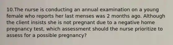 10.The nurse is conducting an annual examination on a young female who reports her last menses was 2 months ago. Although the client insists she is not pregnant due to a negative home pregnancy test, which assessment should the nurse prioritize to assess for a possible pregnancy?