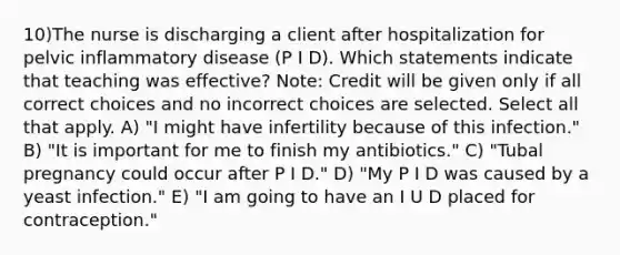 10)The nurse is discharging a client after hospitalization for pelvic inflammatory disease (P I D). Which statements indicate that teaching was effective? Note: Credit will be given only if all correct choices and no incorrect choices are selected. Select all that apply. A) "I might have infertility because of this infection." B) "It is important for me to finish my antibiotics." C) "Tubal pregnancy could occur after P I D." D) "My P I D was caused by a yeast infection." E) "I am going to have an I U D placed for contraception."