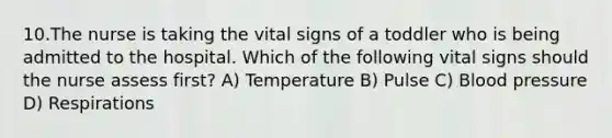 10.The nurse is taking the vital signs of a toddler who is being admitted to the hospital. Which of the following vital signs should the nurse assess first? A) Temperature B) Pulse C) Blood pressure D) Respirations