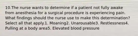 10.The nurse wants to determine if a patient not fully awake from anesthesia for a surgical procedure is experiencing pain. What findings should the nurse use to make this determination? Select all that apply.1. Moaning2. Unarousable3. Restlessness4. Pulling at a body area5. Elevated blood pressure