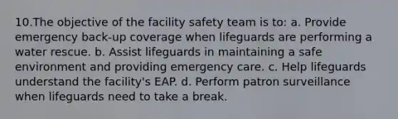 10.The objective of the facility safety team is to: a. Provide emergency back-up coverage when lifeguards are performing a water rescue. b. Assist lifeguards in maintaining a safe environment and providing emergency care. c. Help lifeguards understand the facility's EAP. d. Perform patron surveillance when lifeguards need to take a break.