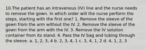 10.The patient has an intravenous (IV) line and the nurse needs to remove the gown. In which order will the nurse perform the steps, starting with the first one? 1. Remove the sleeve of the gown from the arm without the IV. 2. Remove the sleeve of the gown from the arm with the IV. 3. Remove the IV solution container from its stand. 4. Pass the IV bag and tubing through the sleeve. a. 1, 2, 3, 4 b. 2, 3, 4, 1 c. 3, 4, 1, 2 d. 4, 1, 2, 3