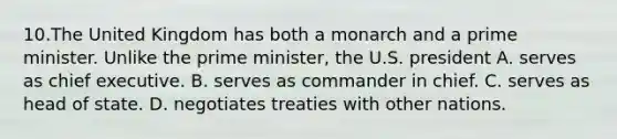 10.The United Kingdom has both a monarch and a prime minister. Unlike the prime minister, the U.S. president A. serves as chief executive. B. serves as commander in chief. C. serves as head of state. D. negotiates treaties with other nations.