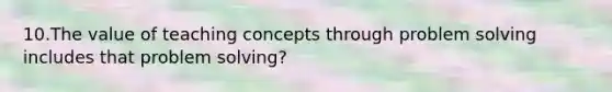 10.The value of teaching concepts through problem solving includes that problem solving?