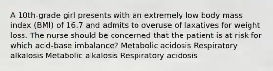 A 10th-grade girl presents with an extremely low body mass index (BMI) of 16.7 and admits to overuse of laxatives for weight loss. The nurse should be concerned that the patient is at risk for which acid-base imbalance? Metabolic acidosis Respiratory alkalosis Metabolic alkalosis Respiratory acidosis