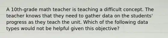 A 10th-grade math teacher is teaching a difficult concept. The teacher knows that they need to gather data on the students' progress as they teach the unit. Which of the following data types would not be helpful given this objective?