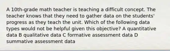 A 10th-grade math teacher is teaching a difficult concept. The teacher knows that they need to gather data on the students' progress as they teach the unit. Which of the following data types would not be helpful given this objective? A quantitative data B qualitative data C formative assessment data D summative assessment data