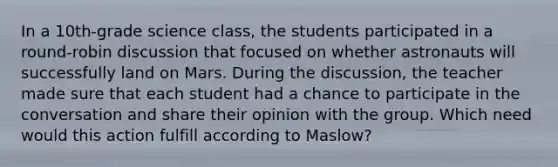 In a 10th-grade science class, the students participated in a round-robin discussion that focused on whether astronauts will successfully land on Mars. During the discussion, the teacher made sure that each student had a chance to participate in the conversation and share their opinion with the group. Which need would this action fulfill according to Maslow?