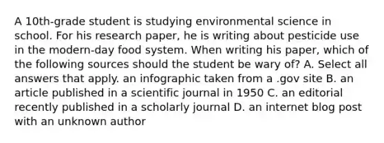 A 10th-grade student is studying environmental science in school. For his research paper, he is writing about pesticide use in the modern-day food system. When writing his paper, which of the following sources should the student be wary of? A. Select all answers that apply. an infographic taken from a .gov site B. an article published in a scientific journal in 1950 C. an editorial recently published in a scholarly journal D. an internet blog post with an unknown author