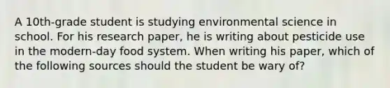 A 10th-grade student is studying environmental science in school. For his research paper, he is writing about pesticide use in the modern-day food system. When writing his paper, which of the following sources should the student be wary of?