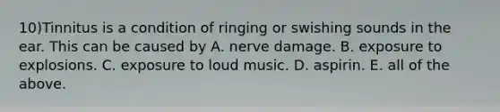 10)Tinnitus is a condition of ringing or swishing sounds in the ear. This can be caused by A. nerve damage. B. exposure to explosions. C. exposure to loud music. D. aspirin. E. all of the above.