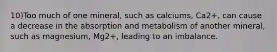 10)Too much of one mineral, such as calciums, Ca2+, can cause a decrease in the absorption and metabolism of another mineral, such as magnesium, Mg2+, leading to an imbalance.