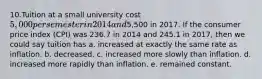 10.Tuition at a small university cost 5,000 per semester in 2014 and5,500 in 2017. If the consumer price index (CPI) was 236.7 in 2014 and 245.1 in 2017, then we could say tuition has a. increased at exactly the same rate as inflation. b. decreased. c. increased more slowly than inflation. d. increased more rapidly than inflation. e. remained constant.