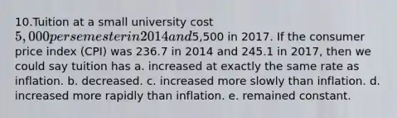 10.Tuition at a small university cost 5,000 per semester in 2014 and5,500 in 2017. If the consumer price index (CPI) was 236.7 in 2014 and 245.1 in 2017, then we could say tuition has a. increased at exactly the same rate as inflation. b. decreased. c. increased more slowly than inflation. d. increased more rapidly than inflation. e. remained constant.