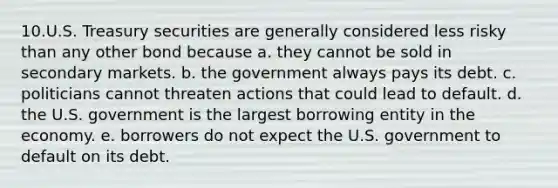 10.U.S. Treasury securities are generally considered less risky than any other bond because a. they cannot be sold in secondary markets. b. the government always pays its debt. c. politicians cannot threaten actions that could lead to default. d. the U.S. government is the largest borrowing entity in the economy. e. borrowers do not expect the U.S. government to default on its debt.