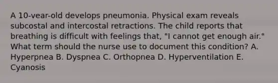 A 10-vear-old develops pneumonia. Physical exam reveals subcostal and intercostal retractions. The child reports that breathing is difficult with feelings that, "I cannot get enough air." What term should the nurse use to document this condition? A. Hyperpnea B. Dyspnea C. Orthopnea D. Hyperventilation E. Cyanosis