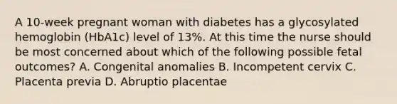 A 10-week pregnant woman with diabetes has a glycosylated hemoglobin (HbA1c) level of 13%. At this time the nurse should be most concerned about which of the following possible fetal outcomes? A. Congenital anomalies B. Incompetent cervix C. Placenta previa D. Abruptio placentae