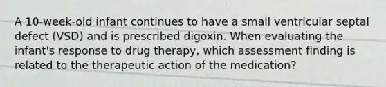 A 10-week-old infant continues to have a small ventricular septal defect (VSD) and is prescribed digoxin. When evaluating the infant's response to drug therapy, which assessment finding is related to the therapeutic action of the medication?