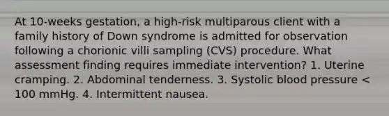 At 10-weeks gestation, a high-risk multiparous client with a family history of Down syndrome is admitted for observation following a chorionic villi sampling (CVS) procedure. What assessment finding requires immediate intervention? 1. Uterine cramping. 2. Abdominal tenderness. 3. Systolic blood pressure < 100 mmHg. 4. Intermittent nausea.