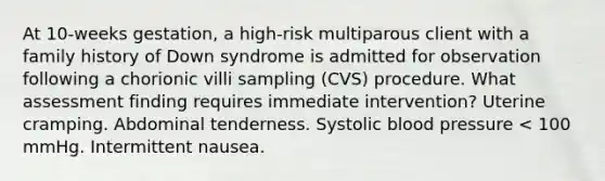 At 10-weeks gestation, a high-risk multiparous client with a family history of Down syndrome is admitted for observation following a chorionic villi sampling (CVS) procedure. What assessment finding requires immediate intervention? Uterine cramping. Abdominal tenderness. Systolic blood pressure < 100 mmHg. Intermittent nausea.