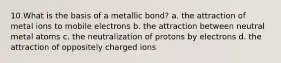 10.​What is the basis of a metallic bond? a. the attraction of metal ions to mobile electrons b. the attraction between neutral metal atoms c. the neutralization of protons by electrons d. the attraction of oppositely charged ions