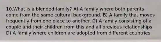 10.What is a blended family? A) A family where both parents come from the same cultural background. B) A family that moves frequently from one place to another. C) A family consisting of a couple and their children from this and all previous relationships. D) A family where children are adopted from different countries