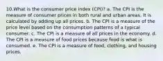 10.What is the consumer price index (CPI)? a. The CPI is the measure of consumer prices in both rural and urban areas. It is calculated by adding up all prices. b. The CPI is a measure of the price level based on the consumption patterns of a typical consumer. c. The CPI is a measure of all prices in the economy. d. The CPI is a measure of food prices because food is what is consumed. e. The CPI is a measure of food, clothing, and housing prices.