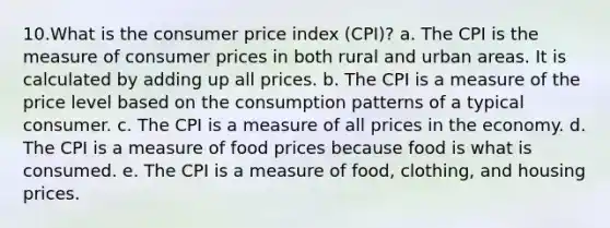 10.What is the consumer price index (CPI)? a. The CPI is the measure of consumer prices in both rural and urban areas. It is calculated by adding up all prices. b. The CPI is a measure of the price level based on the consumption patterns of a typical consumer. c. The CPI is a measure of all prices in the economy. d. The CPI is a measure of food prices because food is what is consumed. e. The CPI is a measure of food, clothing, and housing prices.