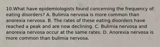 10.What have epidemiologists found concerning the frequency of eating disorders? A. Bulimia nervosa is more common than anorexia nervosa. B. The rates of these eating disorders have reached a peak and are now declining. C. Bulimia nervosa and anorexia nervosa occur at the same rates. D. Anorexia nervosa is more common than bulimia nervosa.